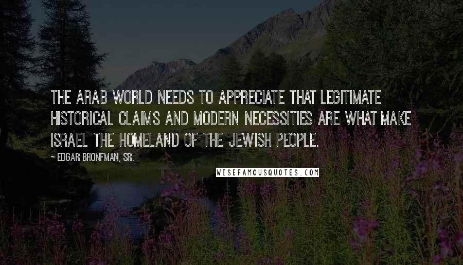 Edgar Bronfman, Sr. Quotes: The Arab world needs to appreciate that legitimate historical claims and modern necessities are what make Israel the homeland of the Jewish people.
