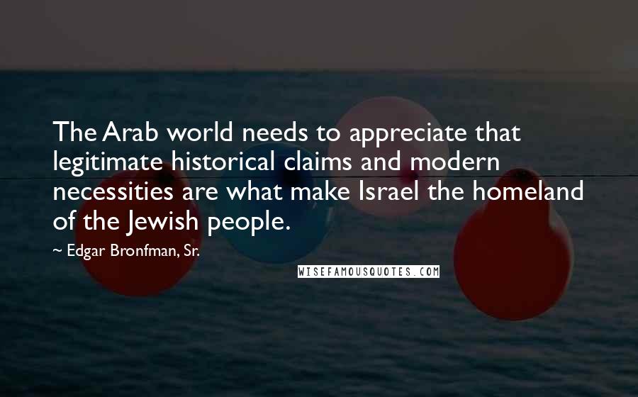 Edgar Bronfman, Sr. Quotes: The Arab world needs to appreciate that legitimate historical claims and modern necessities are what make Israel the homeland of the Jewish people.