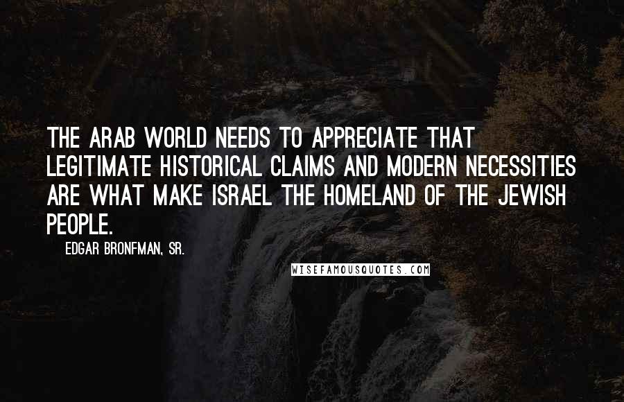 Edgar Bronfman, Sr. Quotes: The Arab world needs to appreciate that legitimate historical claims and modern necessities are what make Israel the homeland of the Jewish people.