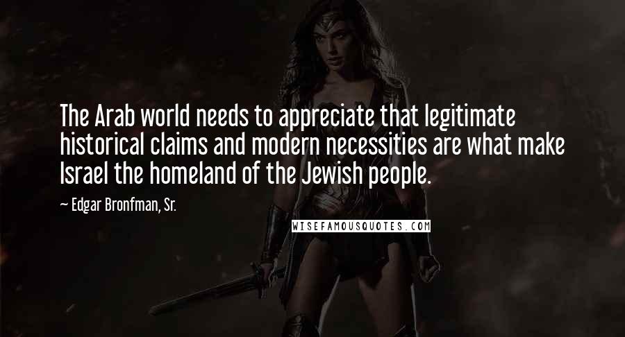 Edgar Bronfman, Sr. Quotes: The Arab world needs to appreciate that legitimate historical claims and modern necessities are what make Israel the homeland of the Jewish people.