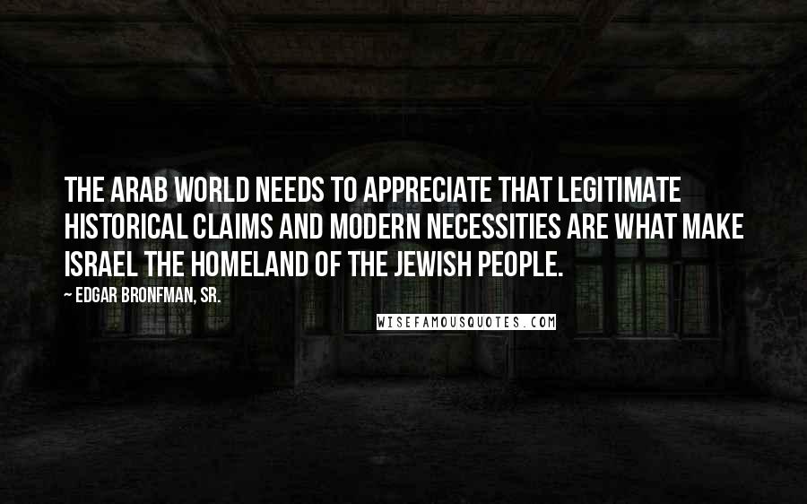 Edgar Bronfman, Sr. Quotes: The Arab world needs to appreciate that legitimate historical claims and modern necessities are what make Israel the homeland of the Jewish people.