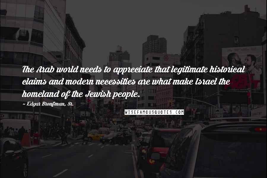 Edgar Bronfman, Sr. Quotes: The Arab world needs to appreciate that legitimate historical claims and modern necessities are what make Israel the homeland of the Jewish people.