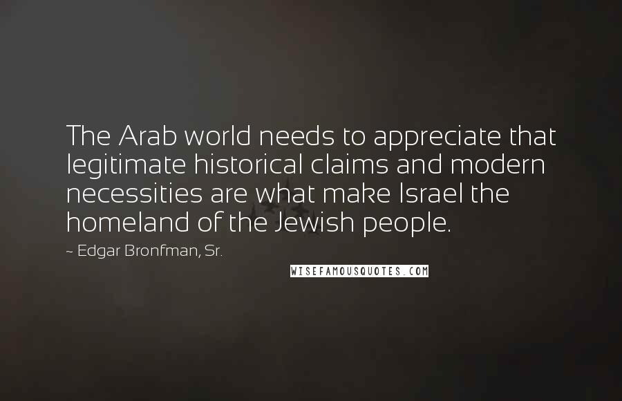 Edgar Bronfman, Sr. Quotes: The Arab world needs to appreciate that legitimate historical claims and modern necessities are what make Israel the homeland of the Jewish people.