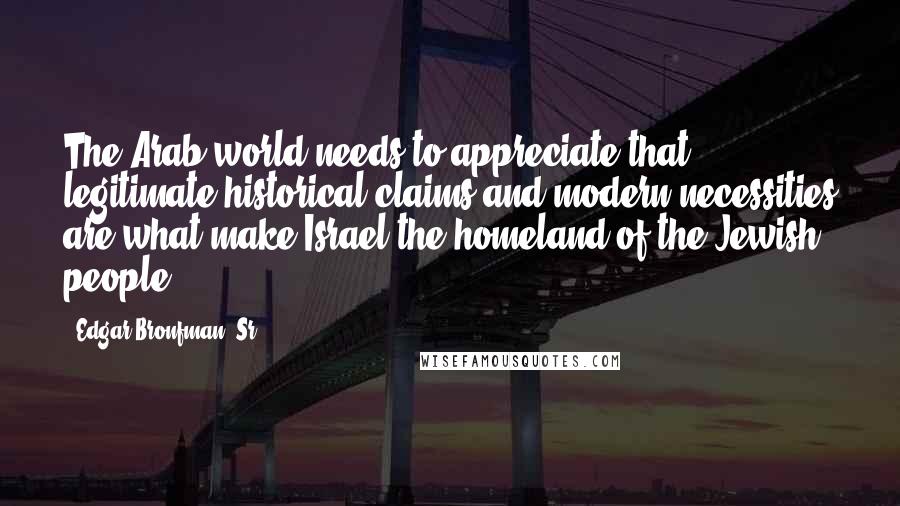 Edgar Bronfman, Sr. Quotes: The Arab world needs to appreciate that legitimate historical claims and modern necessities are what make Israel the homeland of the Jewish people.