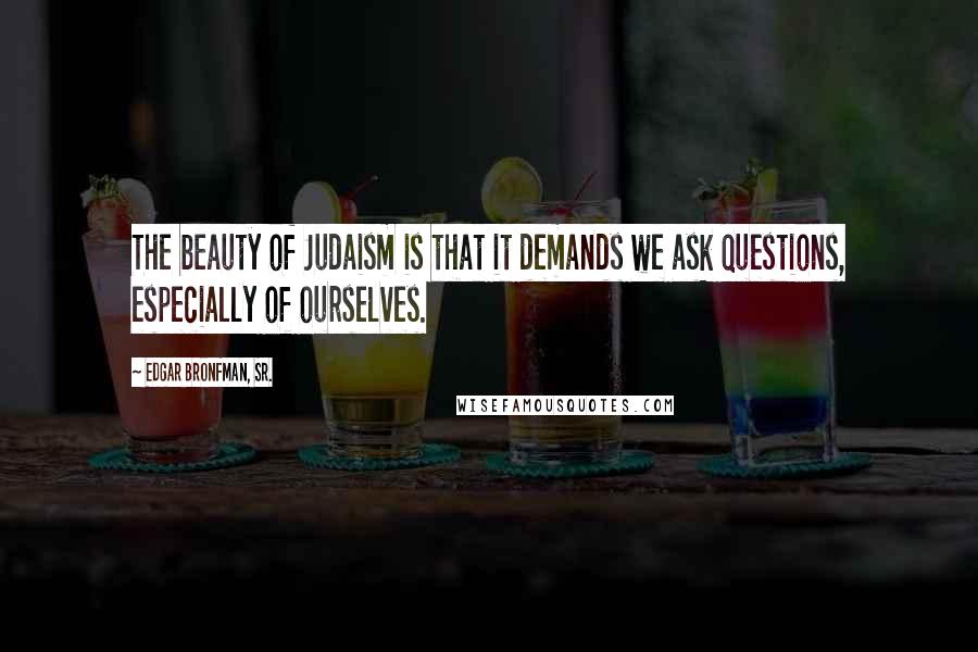 Edgar Bronfman, Sr. Quotes: The beauty of Judaism is that it demands we ask questions, especially of ourselves.