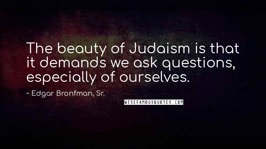 Edgar Bronfman, Sr. Quotes: The beauty of Judaism is that it demands we ask questions, especially of ourselves.