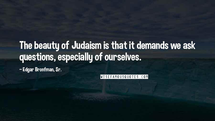 Edgar Bronfman, Sr. Quotes: The beauty of Judaism is that it demands we ask questions, especially of ourselves.