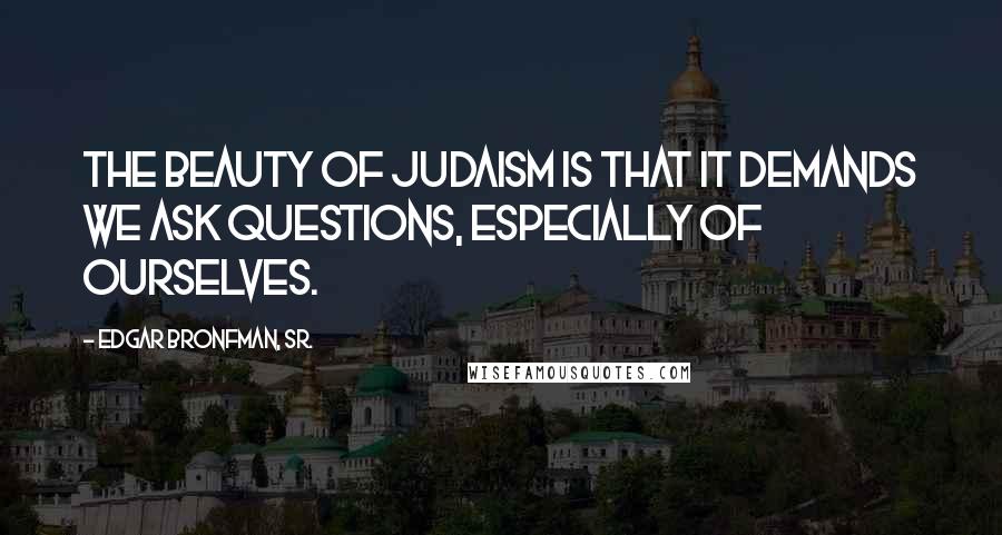 Edgar Bronfman, Sr. Quotes: The beauty of Judaism is that it demands we ask questions, especially of ourselves.