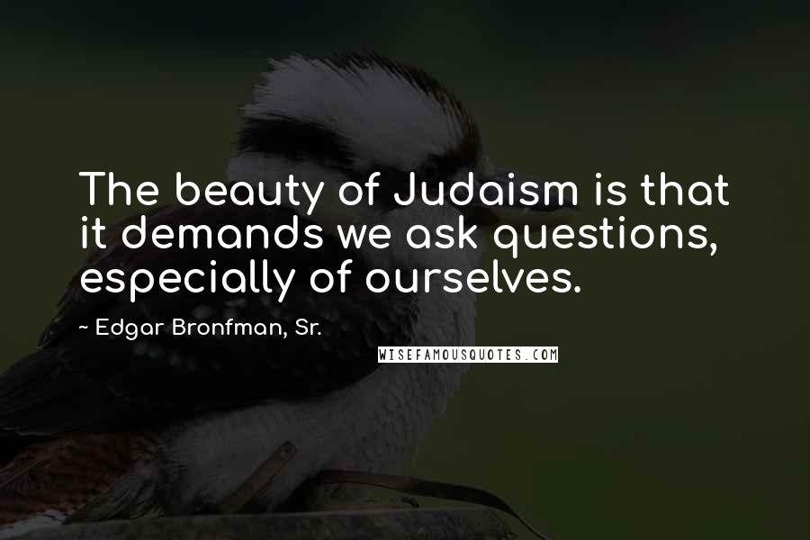 Edgar Bronfman, Sr. Quotes: The beauty of Judaism is that it demands we ask questions, especially of ourselves.