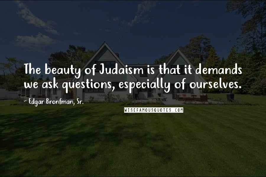 Edgar Bronfman, Sr. Quotes: The beauty of Judaism is that it demands we ask questions, especially of ourselves.