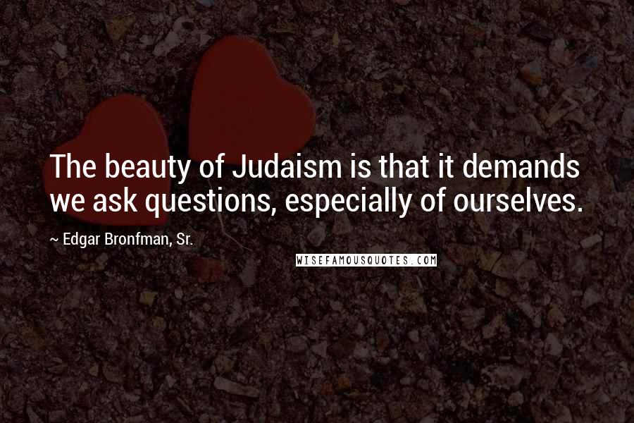 Edgar Bronfman, Sr. Quotes: The beauty of Judaism is that it demands we ask questions, especially of ourselves.