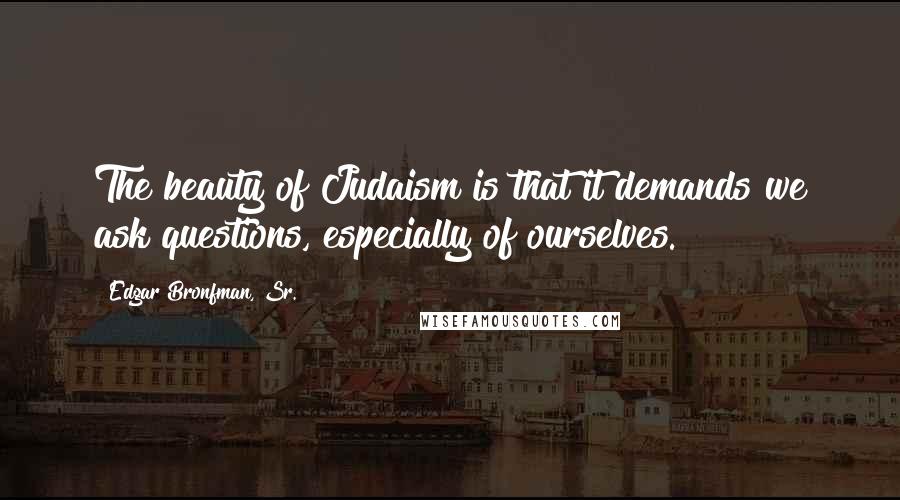 Edgar Bronfman, Sr. Quotes: The beauty of Judaism is that it demands we ask questions, especially of ourselves.