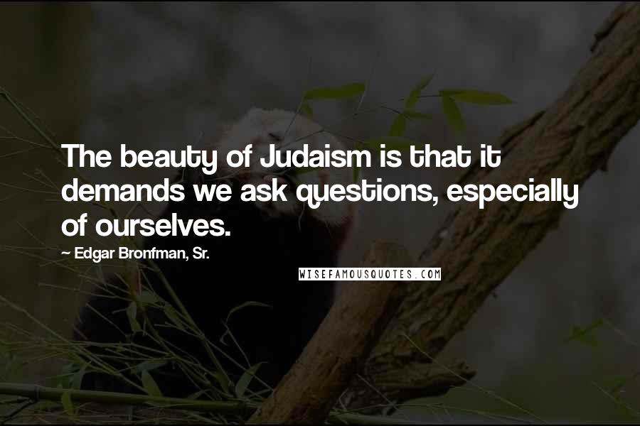 Edgar Bronfman, Sr. Quotes: The beauty of Judaism is that it demands we ask questions, especially of ourselves.