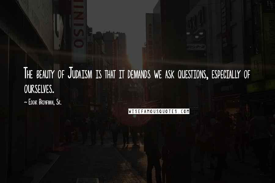 Edgar Bronfman, Sr. Quotes: The beauty of Judaism is that it demands we ask questions, especially of ourselves.