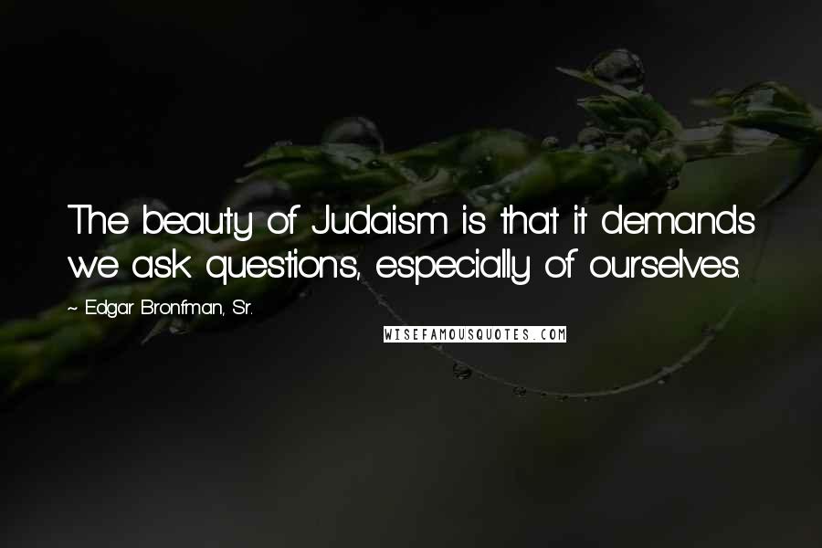 Edgar Bronfman, Sr. Quotes: The beauty of Judaism is that it demands we ask questions, especially of ourselves.