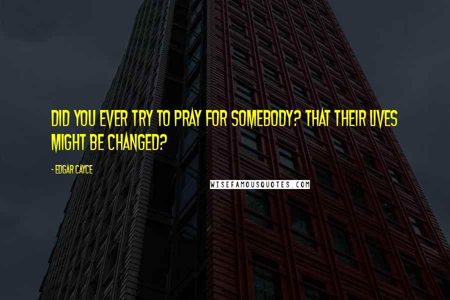 Edgar Cayce Quotes: Did you ever try to pray for somebody? That their lives might be changed?