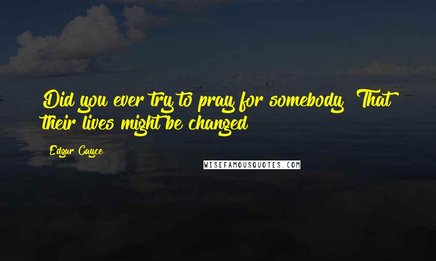 Edgar Cayce Quotes: Did you ever try to pray for somebody? That their lives might be changed?