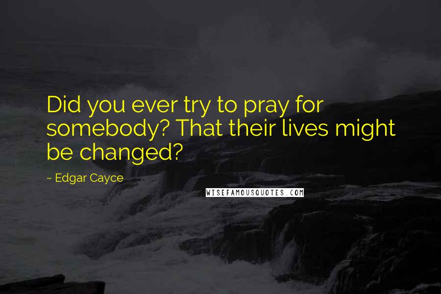 Edgar Cayce Quotes: Did you ever try to pray for somebody? That their lives might be changed?