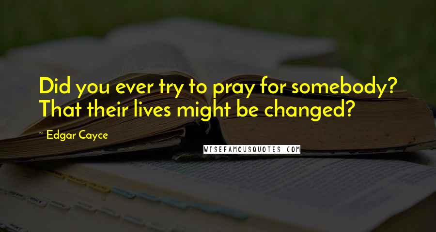 Edgar Cayce Quotes: Did you ever try to pray for somebody? That their lives might be changed?