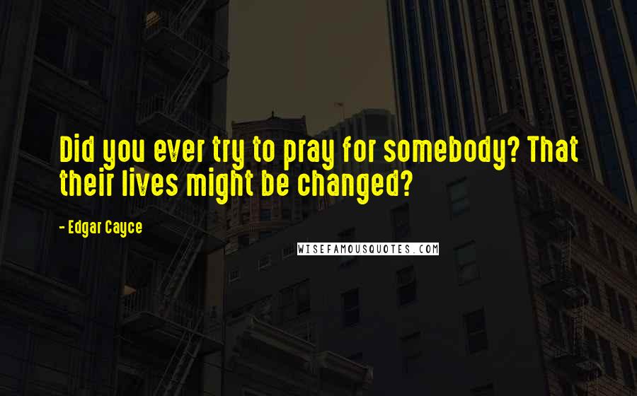 Edgar Cayce Quotes: Did you ever try to pray for somebody? That their lives might be changed?