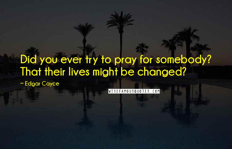 Edgar Cayce Quotes: Did you ever try to pray for somebody? That their lives might be changed?