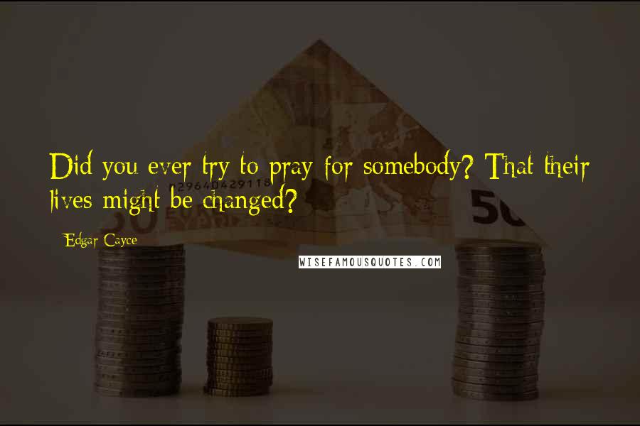 Edgar Cayce Quotes: Did you ever try to pray for somebody? That their lives might be changed?