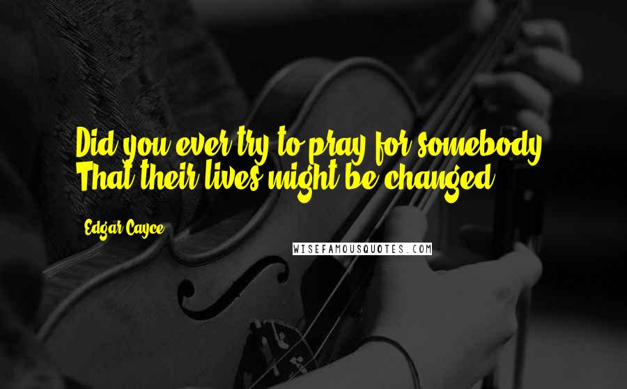 Edgar Cayce Quotes: Did you ever try to pray for somebody? That their lives might be changed?