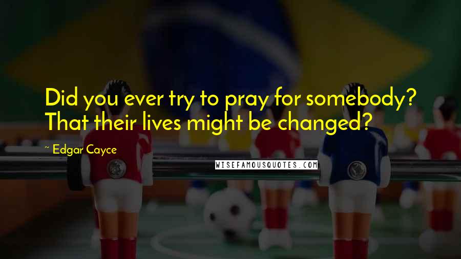 Edgar Cayce Quotes: Did you ever try to pray for somebody? That their lives might be changed?