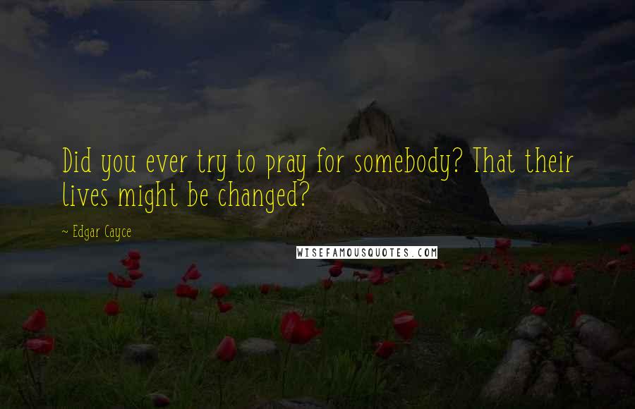 Edgar Cayce Quotes: Did you ever try to pray for somebody? That their lives might be changed?
