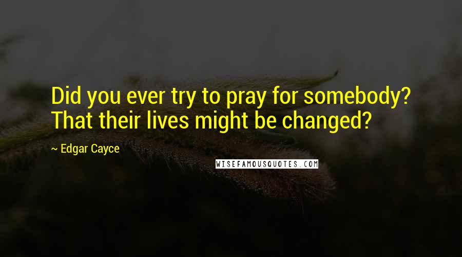 Edgar Cayce Quotes: Did you ever try to pray for somebody? That their lives might be changed?