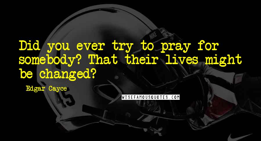 Edgar Cayce Quotes: Did you ever try to pray for somebody? That their lives might be changed?