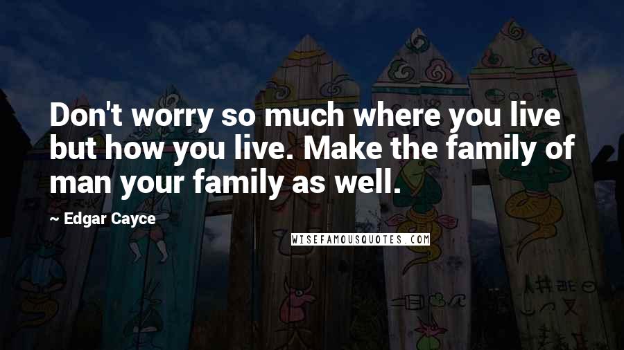 Edgar Cayce Quotes: Don't worry so much where you live but how you live. Make the family of man your family as well.