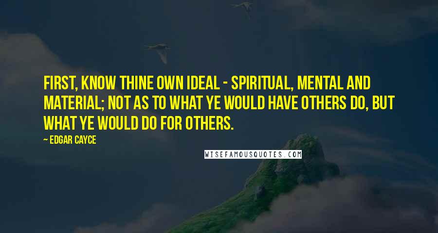 Edgar Cayce Quotes: First, know thine own ideal - spiritual, mental and material; not as to what ye would have others do, but what ye would do for others.