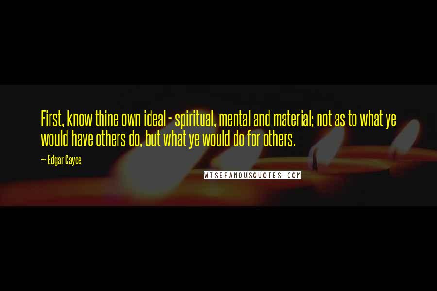 Edgar Cayce Quotes: First, know thine own ideal - spiritual, mental and material; not as to what ye would have others do, but what ye would do for others.