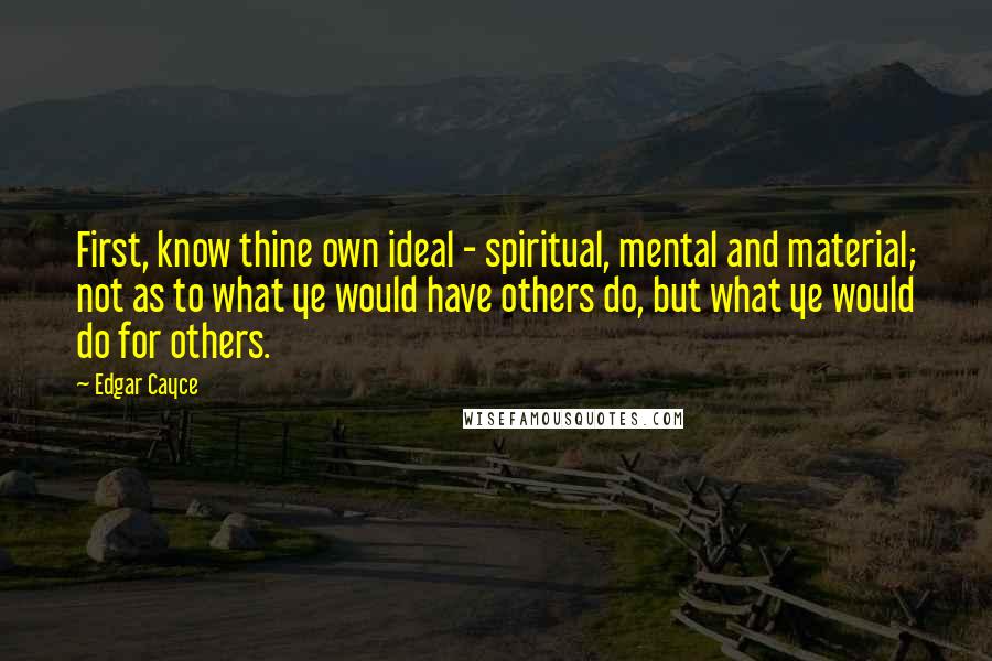 Edgar Cayce Quotes: First, know thine own ideal - spiritual, mental and material; not as to what ye would have others do, but what ye would do for others.