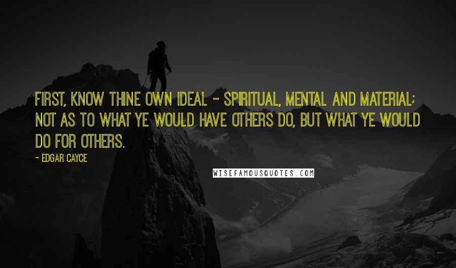 Edgar Cayce Quotes: First, know thine own ideal - spiritual, mental and material; not as to what ye would have others do, but what ye would do for others.