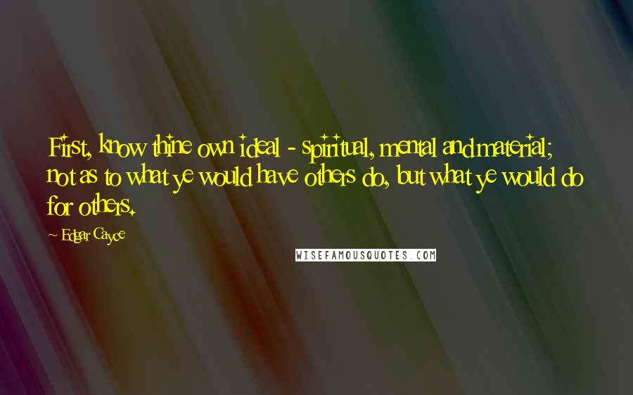 Edgar Cayce Quotes: First, know thine own ideal - spiritual, mental and material; not as to what ye would have others do, but what ye would do for others.