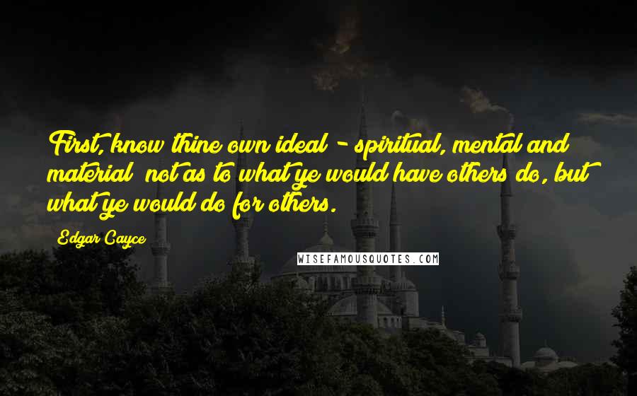 Edgar Cayce Quotes: First, know thine own ideal - spiritual, mental and material; not as to what ye would have others do, but what ye would do for others.