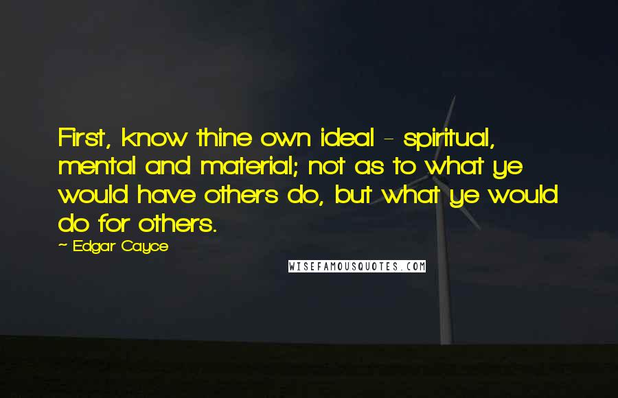 Edgar Cayce Quotes: First, know thine own ideal - spiritual, mental and material; not as to what ye would have others do, but what ye would do for others.