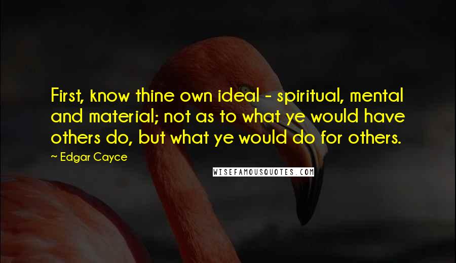 Edgar Cayce Quotes: First, know thine own ideal - spiritual, mental and material; not as to what ye would have others do, but what ye would do for others.