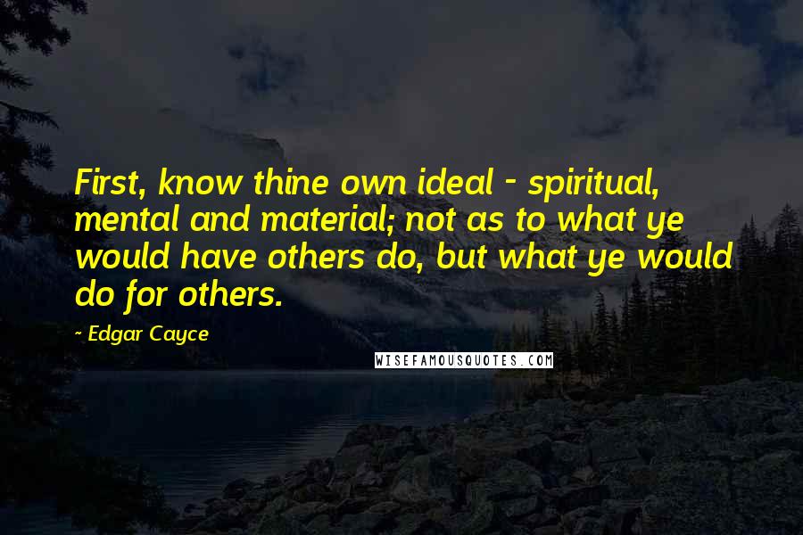 Edgar Cayce Quotes: First, know thine own ideal - spiritual, mental and material; not as to what ye would have others do, but what ye would do for others.