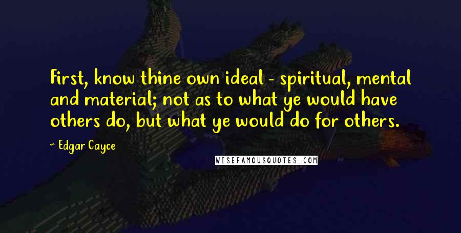 Edgar Cayce Quotes: First, know thine own ideal - spiritual, mental and material; not as to what ye would have others do, but what ye would do for others.