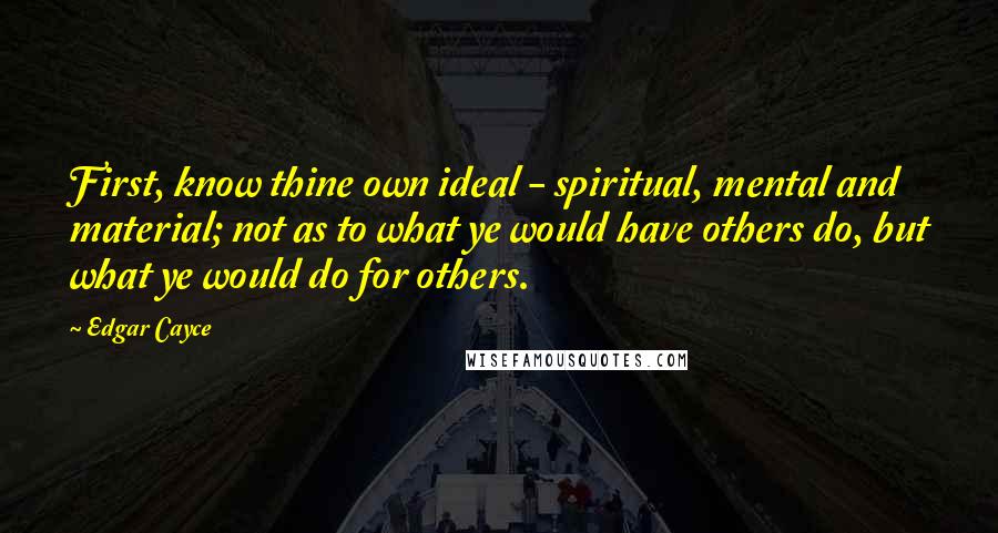 Edgar Cayce Quotes: First, know thine own ideal - spiritual, mental and material; not as to what ye would have others do, but what ye would do for others.