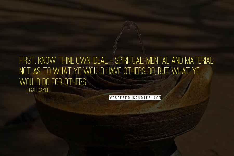 Edgar Cayce Quotes: First, know thine own ideal - spiritual, mental and material; not as to what ye would have others do, but what ye would do for others.