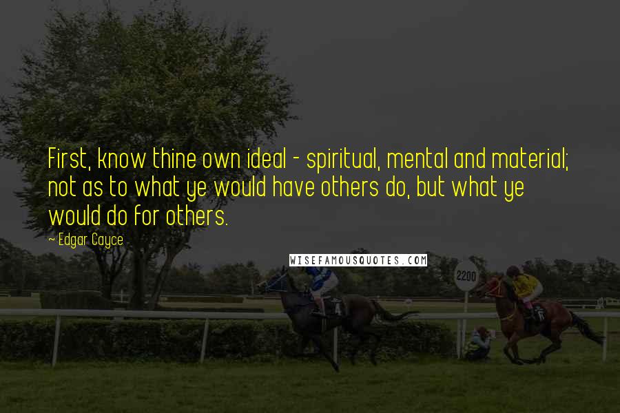 Edgar Cayce Quotes: First, know thine own ideal - spiritual, mental and material; not as to what ye would have others do, but what ye would do for others.