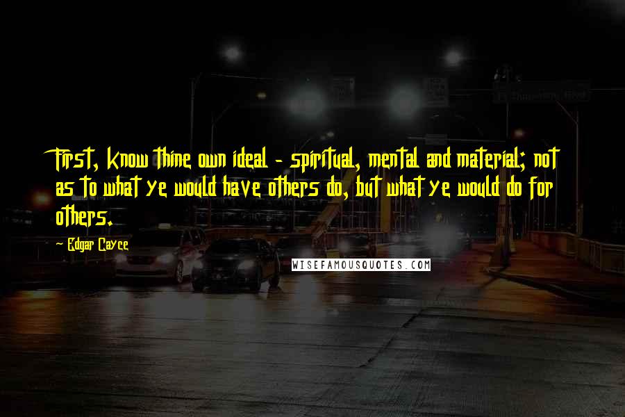 Edgar Cayce Quotes: First, know thine own ideal - spiritual, mental and material; not as to what ye would have others do, but what ye would do for others.