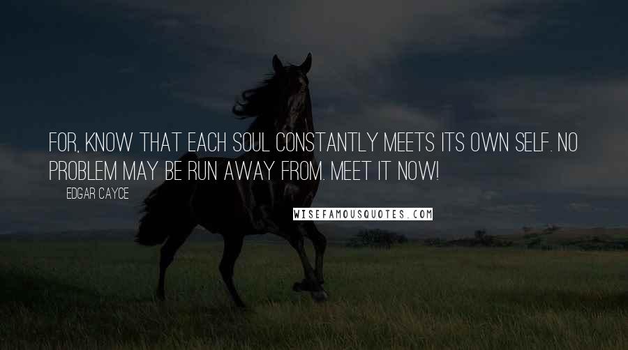 Edgar Cayce Quotes: For, know that each soul constantly meets its own self. No problem may be run away from. Meet it now!
