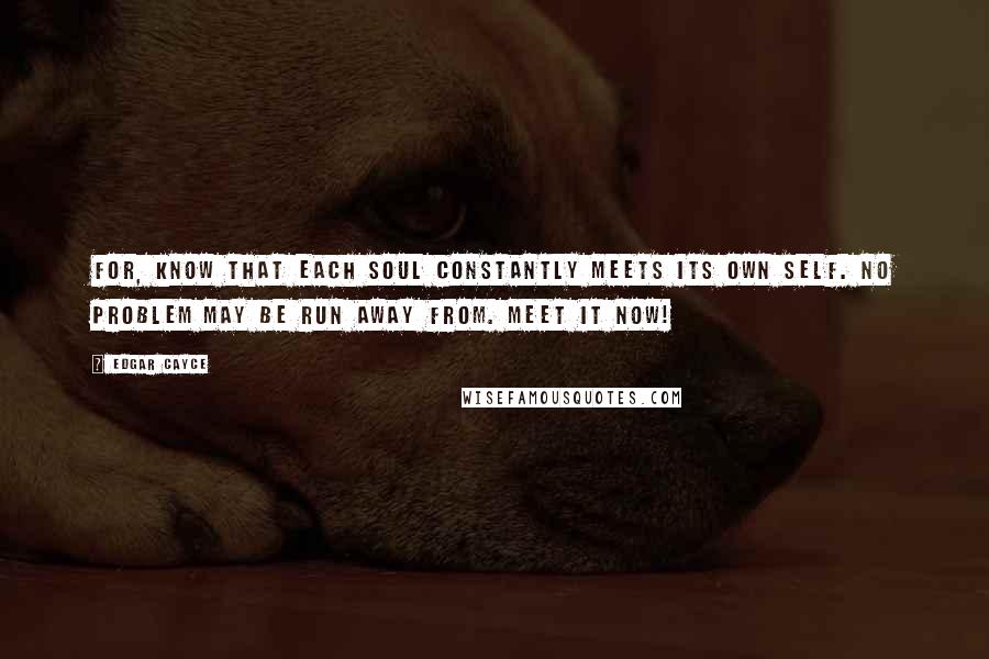 Edgar Cayce Quotes: For, know that each soul constantly meets its own self. No problem may be run away from. Meet it now!