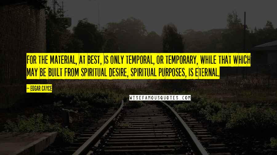 Edgar Cayce Quotes: For the material, at best, is only temporal, or temporary, while that which may be built from spiritual desire, spiritual purposes, is eternal.