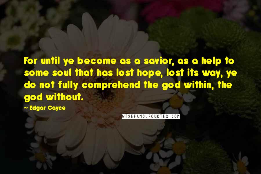 Edgar Cayce Quotes: For until ye become as a savior, as a help to some soul that has lost hope, lost its way, ye do not fully comprehend the god within, the god without.